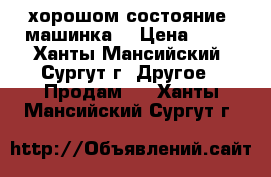 хорошом состояние  машинка  › Цена ­ 15 - Ханты-Мансийский, Сургут г. Другое » Продам   . Ханты-Мансийский,Сургут г.